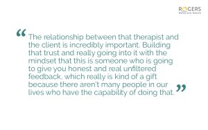 The text is in a teal-colored font and is surrounded by quotation marks. "The relationship between that therapist and the client is incredibly important. Building that trust and really going into it with the mindset that this is someone who is going to give you honest and real unfiltered feedback, which really is kind of a gift because there aren't many people in our lives who have the capability of doing that."