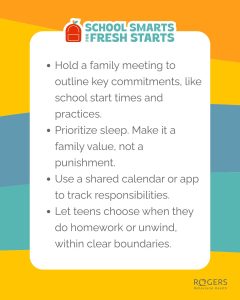 The image is a brightly colored informational graphic from Rogers Behavioral Health titled “School Smarts for Fresh Starts.” At the top left, there is an orange icon resembling a backpack. The text below suggests strategies for families to prepare for school, including holding a meeting, prioritizing sleep, using a shared calendar, and allowing teens to choose their schedules within set boundaries. The background features overlapping, bold sections of orange, yellow, and teal colors. Alt-text: “School Smarts for Fresh Starts” graphic with tips for families. Transcribed Text: SCHOOL SMARTS FOR FRESH STARTS Hold a family meeting to outline key commitments, like school start times and practices. Prioritize sleep. Make it a family value, not a punishment. Use a shared calendar or app to track responsibilities. Let teens choose when they do homework or unwind, within clear boundaries.